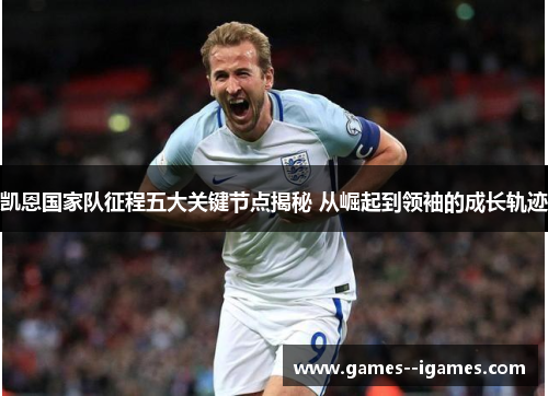 凯恩国家队征程五大关键节点揭秘 从崛起到领袖的成长轨迹