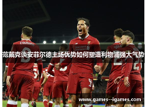 范戴克谈安菲尔德主场优势如何塑造利物浦强大气势 范戴克谈安菲尔德主场优势如何塑造利物浦强大气势