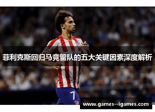 菲利克斯回归马竞留队的五大关键因素深度解析 菲利克斯回归马竞留队的五大关键因素深度解析