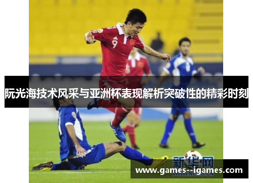 阮光海技术风采与亚洲杯表现解析突破性的精彩时刻