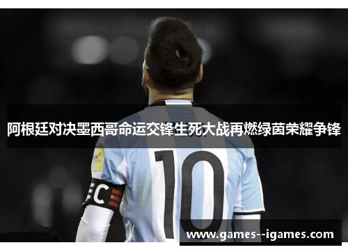 阿根廷对决墨西哥命运交锋生死大战再燃绿茵荣耀争锋 阿根廷对决墨西哥命运交锋生死大战再燃绿茵荣耀争锋