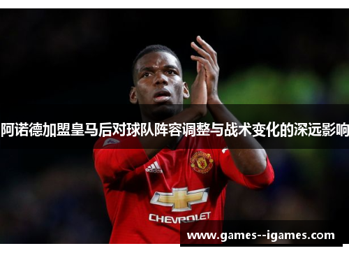 阿诺德加盟皇马后对球队阵容调整与战术变化的深远影响