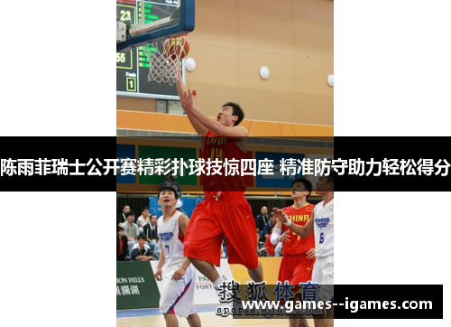 陈雨菲瑞士公开赛精彩扑球技惊四座 精准防守助力轻松得分