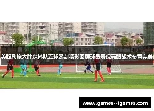 英超劲旅大胜森林队五球零封精彩回顾球员表现亮眼战术布置完美 英超劲旅大胜森林队五球零封精彩回顾球员表现亮眼战术布置完美
