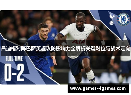 吕迪格对阵巴萨英超攻防影响力全解析关键对位与战术走向