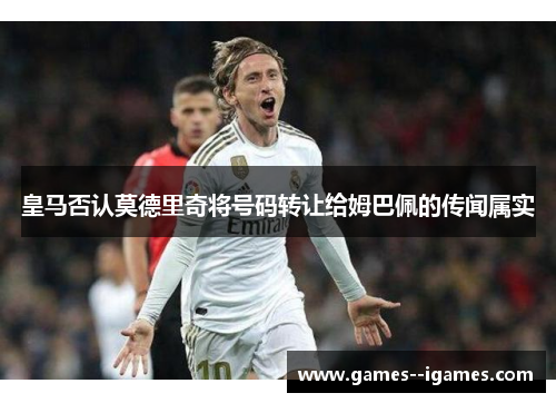 皇马否认莫德里奇将号码转让给姆巴佩的传闻属实 皇马否认莫德里奇将号码转让给姆巴佩的传闻属实