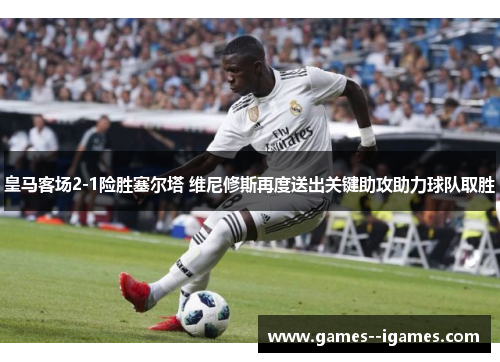 皇马客场2-1险胜塞尔塔 维尼修斯再度送出关键助攻助力球队取胜 皇马客场2-1险胜塞尔塔 维尼修斯再度送出关键助攻助力球队取胜