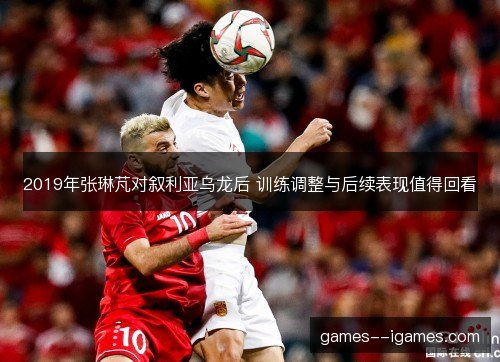 2019年张琳芃对叙利亚乌龙后 训练调整与后续表现值得回看 2019年张琳芃对叙利亚乌龙后 训练调整与后续表现值得回看
